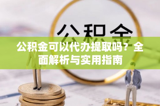 迭部公积金可以代办提取吗？全面解析与实用指南