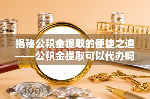 迭部揭秘公积金提取的便捷之道——公积金提取可以代办吗？