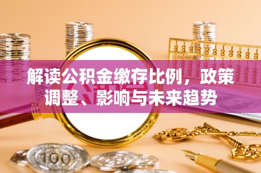 迭部解读公积金缴存比例，政策调整、影响与未来趋势