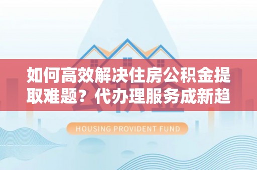 迭部如何高效解决住房公积金提取难题？代办理服务成新趋势