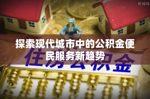 迭部探索现代城市中的公积金便民服务新趋势