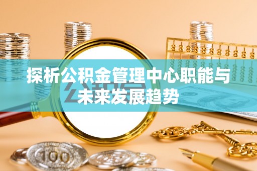 迭部探析公积金管理中心职能与未来发展趋势