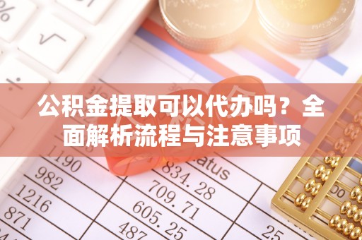 迭部公积金提取可以代办吗？全面解析流程与注意事项