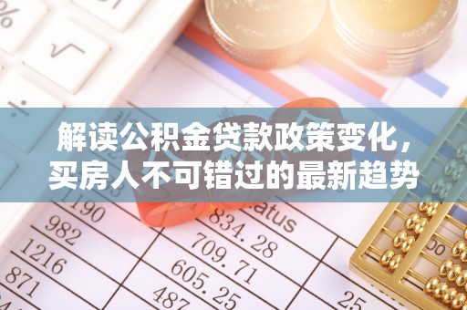 迭部解读公积金贷款政策变化，买房人不可错过的最新趋势