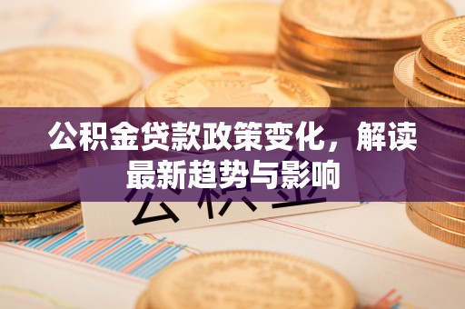 迭部公积金贷款政策变化，解读最新趋势与影响