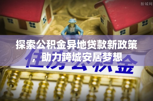 迭部探索公积金异地贷款新政策，助力跨城安居梦想