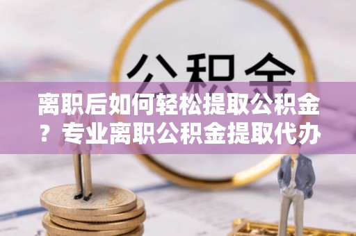 迭部离职后如何轻松提取公积金？专业离职公积金提取代办服务指南