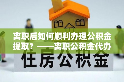 迭部离职后如何顺利办理公积金提取？——离职公积金代办提取全攻略