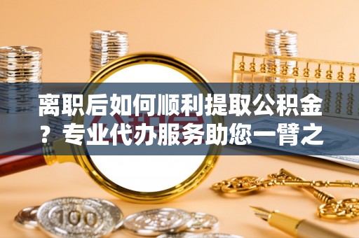 迭部离职后如何顺利提取公积金？专业代办服务助您一臂之力