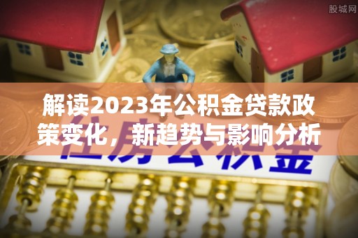 迭部解读2023年公积金贷款政策变化，新趋势与影响分析