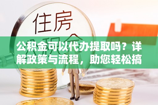 迭部公积金可以代办提取吗？详解政策与流程，助您轻松搞定！