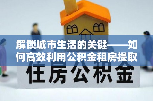 迭部解锁城市生活的关键——如何高效利用公积金租房提取实现居住自由