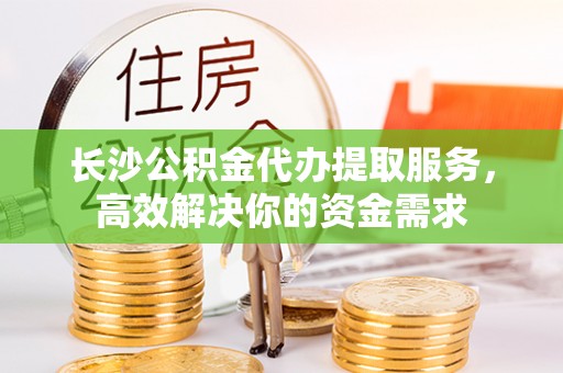 迭部长沙公积金代办提取服务，高效解决你的资金需求