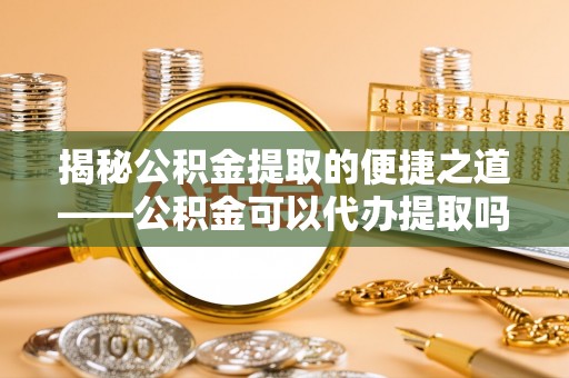 迭部揭秘公积金提取的便捷之道——公积金可以代办提取吗？