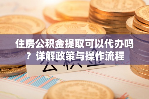 迭部住房公积金提取可以代办吗？详解政策与操作流程