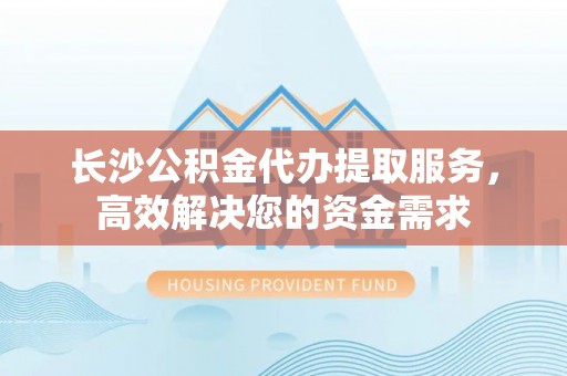 迭部长沙公积金代办提取服务，高效解决您的资金需求
