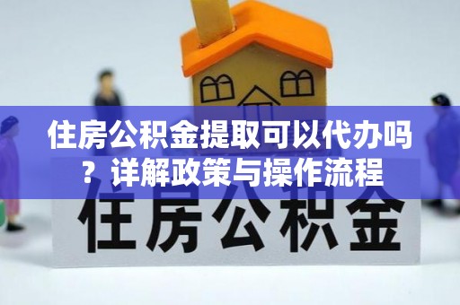 迭部住房公积金提取可以代办吗？详解政策与操作流程