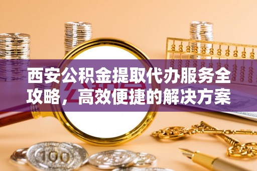 迭部西安公积金提取代办服务全攻略，高效便捷的解决方案