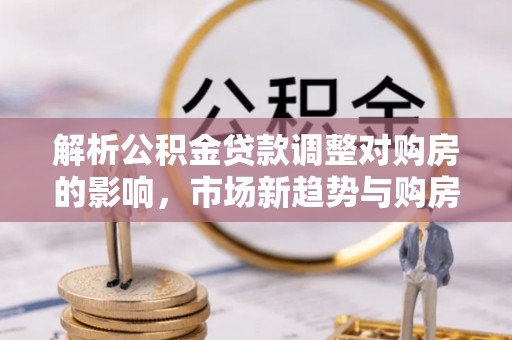 迭部解析公积金贷款调整对购房的影响，市场新趋势与购房者策略