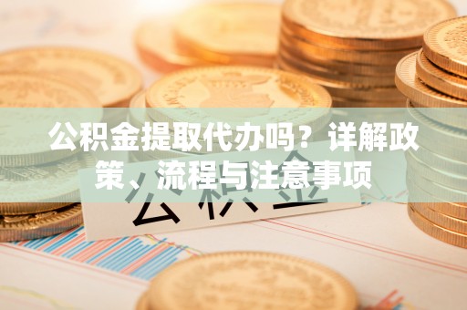 迭部公积金提取代办吗？详解政策、流程与注意事项