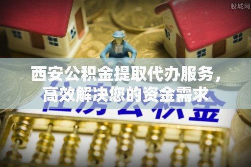 迭部西安公积金提取代办服务，高效解决您的资金需求