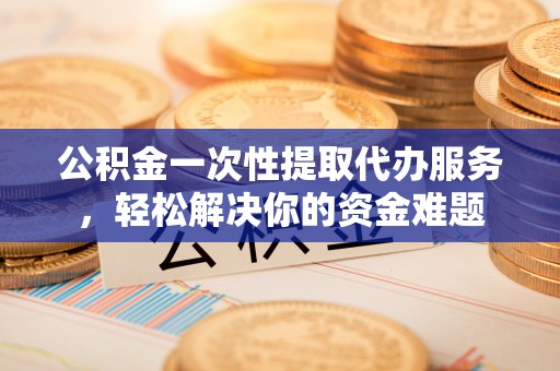 迭部公积金一次性提取代办服务，轻松解决你的资金难题