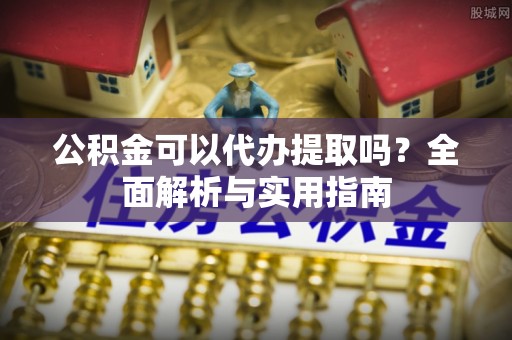 迭部公积金可以代办提取吗？全面解析与实用指南