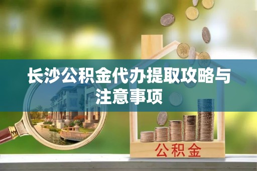 迭部长沙公积金代办提取攻略与注意事项