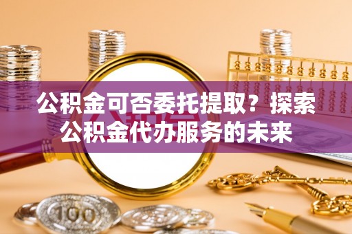 迭部公积金可否委托提取？探索公积金代办服务的未来
