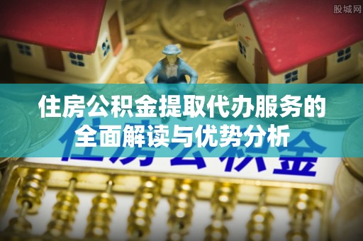 迭部住房公积金提取代办服务的全面解读与优势分析